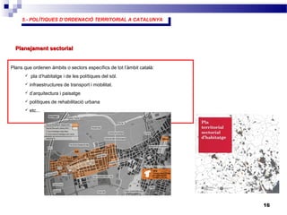 5.- POLÍTIQUES D’ORDENACIÓ TERRITORIAL A CATALUNYA
5.- POLÍTIQUES D’ORDENACIÓ TERRITORIAL A CATALUNYA
16
Planejament sectorialPlanejament sectorial
Plans que ordenen àmbits o sectors específics de tot l’àmbit català:
 pla d’habitatge i de les polítiques del sòl.
 infraestructures de transport i mobilitat.
 d’arquitectura i paisatge
 polítiques de rehabilitació urbana
 etc...
 