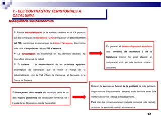 7.- ELS CONTRASTOS TERRITORIALS A
CATALUNYA
7.- ELS CONTRASTOS TERRITORIALS A
CATALUNYA
20
Desequilibris socioeconòmicsDesequilibris socioeconòmics
 Ràpida industrialitzacióindustrialització de la societat catalana en el XX provocà
que les comarques de Barcelona i Girona tinguessin un alt creixement
del PIB, mentre que les comarques de Lleida i Tarragona, d’economia
més rural, s’empobriren i el seu PIB s’estancà.
 La terciaritzacióterciarització de l’economia en les darreres dècades ha
diversificat el mercat de treball.
 El turisme i la modernització de les activitats agràries:
dinamització de comarques que va restar al marge de la
industrialització, com la Vall d’Aran, la Cerdanya, el Berguedà o la
Conca de Barberà
En general, el desenvolupament econòmic
dels territoris de muntanya i de la
Catalunya interior ha estat discret en
comparació amb els dels territoris urbans i
costaners.
El finançament dels serveis als municipis petits és un
dels majors problemes del desequilibri territorial, tot i
l’ajuda de les Diputacions i de la Generalitat.
Dotació de serveis en funció de la població (a més població,
major nombre d’equipaments i serveis): molts territoris tenen baix
nombre de serveis i obliga a desplaçaments.
Però totes les comarques tenen hospitals comarcal (a la capital) i
un mínim de servis educatius i administratius.
 
