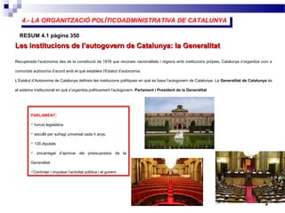 4.- LA ORGANITZACIÓ POLÍTICOADMINISTRATIVA DE CATALUNYA4.- LA ORGANITZACIÓ POLÍTICOADMINISTRATIVA DE CATALUNYA
3
Les institucions de l’autogovern de Catalunya: la GeneralitatLes institucions de l’autogovern de Catalunya: la Generalitat
RESUM 4.1 pàgina 350
Recuperada l’autonomia des de la constitució de 1978 que reconeix nacionalitats i regions amb institucions pròpies, Catalunya s’organitza com a
comunitat autònoma d’acord amb el què estableix l’Estatut d’autonomia.
L’Estatut d’Autonomia de Catalunya defineix les institucions polítiques en què es basa l’autogovern de Catalunya. La Generalitat de Catalunya és
el sistema institucional en què s’organitza políticament l’autogovern: Parlament i President de la Generalitat
PARLAMENT:
 funció legislativa
 escollit per sufragi universal cada 4 anys.
 135 diputats
 encarregat d’aprovar els pressupostos de la
Generalitat
Controlar i impulsar l’activitat política i el govern
 
