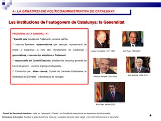 4.- LA ORGANITZACIÓ POLÍTICOADMINISTRATIVA DE CATALUNYA4.- LA ORGANITZACIÓ POLÍTICOADMINISTRATIVA DE CATALUNYA
4
Les institucions de l’autogovern de Catalunya: la GeneralitatLes institucions de l’autogovern de Catalunya: la Generalitat
PRESIDENT DE LA GENERALITAT:
Escollit pels diputats del Parlament i nomenat pel Rei
 exerceix funcions representatives (per exemple: representació de
l’Estat a Catalunya; la més alta representació de Catalunya) i
governatives, i convoca les eleccions al Parlament.
 responsable del Consell Executiu: estableix les directrius generals de
l’acció de govern i coordina el programa legislatiu..
 Constituïda per altres cossos: Consell de Garanties Estatutàries, la
Sindicatura de Comptes i la Sindicatura de Greuges.
Josep Tarradellas, 1977-1980 Jordi Pujo, 1980-2003
Pasqual Maragall, 2003-2006
José Montilla, 2006-2010
Artur Mas, des del 2010
Consell de Garanties Estatutàries: vetllar per l'adequació a l'Estatut i a la Constitució espanyola de les disposicions de la Generalitat.
Sindicatura de Comptes: fiscalitzar la gestió econòmica, financera i comptable del sector públic català , i del control d'eficiència de la Generalitat
 