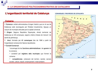 4.- LA ORGANITZACIÓ POLÍTICOADMINISTRATIVA DE CATALUNYA4.- LA ORGANITZACIÓ POLÍTICOADMINISTRATIVA DE CATALUNYA
7
L’organització territorial de CatalunyaL’organització territorial de Catalunya
 Comarca: entitat administrativa d’origen històric que en el cas de
Catalunya està reconeguda per l’Estatut d’autonomia. Agrupa un
conjunt de municipis articulats per la capital comarcal.
 Origen: Segona República Espanyola, divisió territorial de
Catalunya en 38 comarques, segons criteris d’àrees de mercat i de
sentit de pertinença.
 Avui: formada per 41 comarques des de 1988 a partir de
l’organització comarcal de l’època republicana.
 Consell Comarcal:
encarregat de les funcions administratives i de govern de
la comarca.
 constituït per regidors dels municipis que formen la
comarca
 competències: ordenació del territori, sanitat, serveis
socials, cultura, esport, ensenyament i medi ambient.
ComarcaComarca
 
