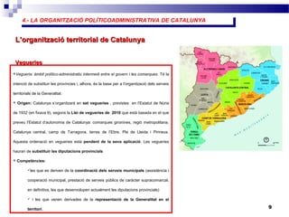 4.- LA ORGANITZACIÓ POLÍTICOADMINISTRATIVA DE CATALUNYA4.- LA ORGANITZACIÓ POLÍTICOADMINISTRATIVA DE CATALUNYA
9
L’organització territorial de CatalunyaL’organització territorial de Catalunya
Vegueria: àmbit político-administratiu intermedi entre el govern i les comarques. Té la
intenció de substituir les províncies i, alhora, és la base per a l’organització dels serveis
territorials de la Generalitat.
 Origen: Catalunya s’organitzarà en set vegueries , previstes en l’Estatut de Núria
de 1932 (en fixava 9), segons la Llei de vegueries de 2010 que està basada en el que
preveu l’Estatut d’autonomia de Catalunya: comarques gironines, regió metropolitana,
Catalunya central, camp de Tarragona, terres de l’Ebre, Pla de Lleida i Pirineus.
Aquesta ordenació en vegueries està pendent de la seva aplicació. Les vegueries
hauran de substituir les diputacions provincials
 Competències:
les que es deriven de la coordinació dels serveis municipals (assistència i
cooperació municipal, prestació de serveis públics de caràcter supracomarcal,
en definitiva, les que desenvolupen actualment les diputacions provincials)
 i les que venen derivades de la representació de la Generalitat en el
territori.
VegueriesVegueries
 