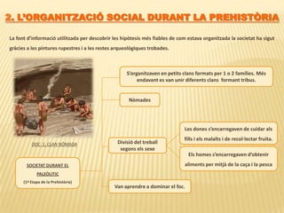 2. L’ORGANITZACIÓ SOCIAL DURANT LA PREHISTÒRIALa font d’informació utilitzada per descobrir les hipòtesis més fiables de com estava organitzada la societat ha sigut gràcies a les pintures rupestres i a les restes arqueològiques trobades. S’organitzaven en petits clans formats per 1 o 2 famílies. Més endavant es van unir diferents clans  formant tribus.NòmadesLes dones s’encarregaven de cuidar als fills i els malalts i de recol·lectar fruita. Divisió del treball segons els sexeDOC  1. CLAN NÒMADAEls homes s’encarregaven d’obtenir aliments per mitjà de la caça i la pescaSOCIETAT DURANT ELPALEÒLITIC(1ª Etapa de la Prehistòria)Van aprendre a dominar el foc. 
