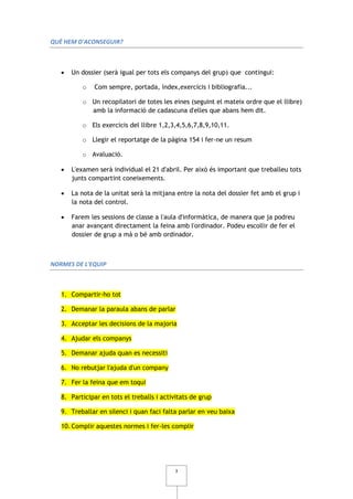 QUÈ HEM D'ACONSEGUIR?



      Un dossier (serà igual per tots els companys del grup) que contingui:

          o    Com sempre, portada, índex,exercicis i bibliografia...

          o Un recopilatori de totes les eines (seguint el mateix ordre que el llibre)
            amb la informació de cadascuna d'elles que abans hem dit.

          o Els exercicis del llibre 1,2,3,4,5,6,7,8,9,10,11.

          o Llegir el reportatge de la pàgina 154 i fer-ne un resum

          o Avaluació.

      L'examen serà individual el 21 d'abril. Per això és important que treballeu tots
       junts compartint coneixements.

      La nota de la unitat serà la mitjana entre la nota del dossier fet amb el grup i
       la nota del control.

      Farem les sessions de classe a l'aula d'informàtica, de manera que ja podreu
       anar avançant directament la feina amb l'ordinador. Podeu escollir de fer el
       dossier de grup a mà o bé amb ordinador.



NORMES DE L'EQUIP



   1. Compartir-ho tot

   2. Demanar la paraula abans de parlar

   3. Acceptar les decisions de la majoria

   4. Ajudar els companys

   5. Demanar ajuda quan es necessiti

   6. No rebutjar l'ajuda d'un company

   7. Fer la feina que em toqui

   8. Participar en tots el treballs i activitats de grup

   9. Treballar en silenci i quan faci falta parlar en veu baixa

   10. Complir aquestes normes i fer-les complir




                                            3
 