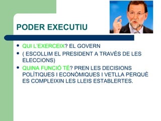 PODER EXECUTIU
 QUI L’EXERCEIX? EL GOVERN
 ( ESCOLLIM EL PRESIDENT A TRAVÉS DE LES
ELECCIONS)
 QUINA FUNCIÓ TÉ? PREN LES DECISIONS
POLÍTIQUES I ECONÒMIQUES I VETLLA PERQUÈ
ES COMPLEIXIN LES LLEIS ESTABLERTES.
 