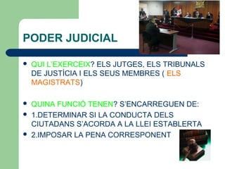 PODER JUDICIAL
 QUI L’EXERCEIX? ELS JUTGES, ELS TRIBUNALS
DE JUSTÍCIA I ELS SEUS MEMBRES ( ELS
MAGISTRATS)
 QUINA FUNCIÓ TENEN? S’ENCARREGUEN DE:
 1.DETERMINAR SI LA CONDUCTA DELS
CIUTADANS S’ACORDA A LA LLEI ESTABLERTA
 2.IMPOSAR LA PENA CORRESPONENT
 