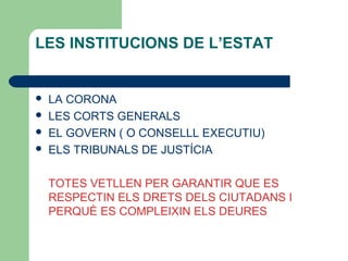 LES INSTITUCIONS DE L’ESTAT
 LA CORONA
 LES CORTS GENERALS
 EL GOVERN ( O CONSELLL EXECUTIU)
 ELS TRIBUNALS DE JUSTÍCIA
TOTES VETLLEN PER GARANTIR QUE ES
RESPECTIN ELS DRETS DELS CIUTADANS I
PERQUÈ ES COMPLEIXIN ELS DEURES
 