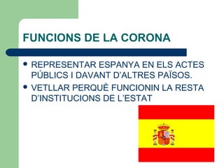 FUNCIONS DE LA CORONA
 REPRESENTAR ESPANYA EN ELS ACTES
PÚBLICS I DAVANT D’ALTRES PAÏSOS.
 VETLLAR PERQUÈ FUNCIONIN LA RESTA
D’INSTITUCIONS DE L’ESTAT
 