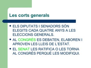 Les corts generals
 ELS DIPUTATS I SENADORS SÓN
ELEGITS CADA QUATRE ANYS A LES
ELECCIONS GENERALS.
 AL CONGRÉS ES DEBATEN, ELABOREN I
APROVEN LES LLEIS DE L’ESTAT.
 EL SENAT LES RATIFICA O LES TORNA
AL CONGRÉS PERQUÈ LES MODIFIQUI.
 