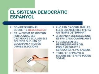 EL SISTEMA DEMOCRÀTIC
ESPANYOL
 COM DEFINIRÍEM EL
CONCEPTE DEMOCRÀCIA?
 ÉS LA FORMA DE GOVERN
PER LA QUAL ELS
CIUTADANS ESCULLEN ELS
POLÍTICS QUE HAN DE
GOVERNAR A TRAVÉS
D’UNES ELECCIONS
 I HO FAN D’ACORD AMB LES
LLEIS ESTABLERTES I PER A
UN TEMPS DETERMINAT
 A ESPANYA LES ELECCIONS
ES FAN CADA QUATRE ANYS
 I S’ESCULLEN ELS
REPRESENTANTS DEL
POBLE (DIPUTATS I
SENADORS) AL PARLAMENT.
 TOTS ELS ESPANYOLS
MAJORS DE 18 ANYS PODEN
VOTAR.
 