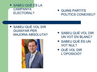  SABEU QUÈ ÉS LA
CAMPANYA
ELECTORAL?
 SABEU QUÈ VOL DIR
GUANYAR PER
MAJORIA ABSOLUTA?
 QUINS PARTITS
POLÍTICS CONEIXEU?
 SABEU QUÈ VOL DIR
UN VOT EN BLANC?
 SABEU QUÈ ÉS UN
VOT NUL?
 QUÈ VOL DIR
L’OPOSICIÓ?
 