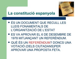 La constitució espanyola
 ÉS UN DOCUMENT QUE RECULL LES
LLEIS FONAMENTALS DE
L’ORGANITZACIÓ DE L’ESTAT
 ES VA APROVAR EL 6 DE DESEMBRE DE
1978 MITJANÇANT UN REFERÈNDUM.
 QUÈ ÉS UN REFERÈNDUM? DONCS UNA
VOTACIÓ (DELS CIUTADANS)PER
APROVAR UNA PROPOSTA FETA.
 