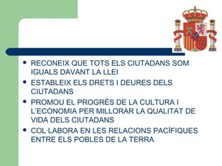  RECONEIX QUE TOTS ELS CIUTADANS SOM
IGUALS DAVANT LA LLEI
 ESTABLEIX ELS DRETS I DEURES DELS
CIUTADANS
 PROMOU EL PROGRÉS DE LA CULTURA I
L’ECONOMIA PER MILLORAR LA QUALITAT DE
VIDA DELS CIUTADANS
 COL·LABORA EN LES RELACIONS PACÍFIQUES
ENTRE ELS POBLES DE LA TERRA
 