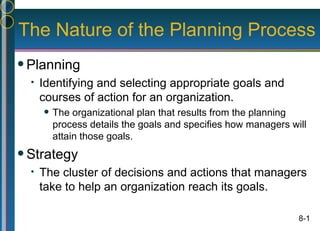 The Nature of the Planning Process
 Planning
     Identifying and selecting appropriate goals and
      courses of action for an organization.
         The organizational plan that results from the planning
          process details the goals and specifies how managers will
          attain those goals.
 Strategy
     The cluster of decisions and actions that managers
      take to help an organization reach its goals.

                                                                 8-1
 