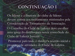 CONTINUAÇÃO I
• Os líderes e a diretoria do clube de líderes
devem assistir aos treinamentos ministrados pela
Coordenação de Treinamento da Associação.
• O Conselho do Clube de Líderes deve escolher
uma igreja do distrito para servir como Sede do
Clube de Líderes Juvenis.
• Promover para todo o distrito a reunião inicial e
programa de atividades do Clube de Líderes.
 