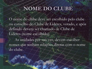 . NOME DO CLUBE
• O nome do clube deve ser escolhido pelo clube
ou conselho do Clube de Líderes, votado, e após
definido deverá ser chamado de Clube de
Líderes (nome escolhido).
• As unidades por sua vez, devem escolher
nomes que tenham relações diretas com o nome
do clube.
 