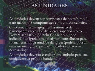 . AS UNIDADES
• As unidades devem ser compostas de no mínimo 6
e no máximo 8 componentes com um conselheiro.
• Caso uma mesma igreja tenha número de
participantes no clube de líderes superior a oito.
Deverá ser escolhido pelo Conselho ou por
indicação da igreja local, mais um conselheiro para
formar uma nova unidade da igreja (poderá possuir
uma mesma igreja quantas unidades se fizerem
necessário).
• As unidades deverão escolher um símbolo para sua
unidade e sua própria bandeira.
 