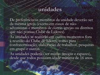 unidades
• De preferência os membros da unidade deverão ser
da mesma igreja (exceto em casos de não-
adventistas e membros de outras igrejas ou distritos
que não possua Clube de Líderes).
• As unidades se reunirão em outros momentos fora
à reunião do Clube de líderes, como para
confraternização, elaboração de trabalhos, pesquisas
em grupo e outros.
• As unidades poderão ser mistas (moças e rapazes),
desde que todos possuam idade mínima de 16 anos.
•
 
