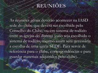 . REUNIÕES
• As reuniões gerais deverão acontecer na IASD
sede do clube que deverá ser escolhida pelo
Conselho do Clube, ou em sistema de rodízio
entre as igrejas do distrito (caso seja escolhido o
sistema de rodízio, mesmo assim será necessária
a escolha de uma igreja SEDE. Para servir de
referência para o clube, correspondências e para
guardar materiais adquiridos pelo clube).
 