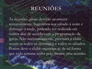 REUNIÕES
• As reuniões gerais deverão acontecer
semanalmente. Sugerimos aos sábado à noite e
domingo à tarde, podendo ser realizada em
outros dias de acordo com a programação da
igreja. Não necessariamente, precisará o clube
reunir-se todos os domingos e todos os sábados.
Porém deve o clube organizar-se de tal forma
que toda semana tenha pelo menos uma reunião.
 
