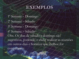 EXEMPLOS
• 1ª Semana – Domingo
• 2ª Semana – Sábado
• 3ª Semana – Domingo
• 4ª Semana – Sábado
Obs. Os dias de sábado e domingo são
sugestivos, podendo o clube realizar as reuniões
em outros dias e horários que melhor for
conveniente.
 