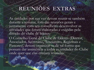 REUNIÕES EXTRAS
• As unidades por sua vez devem reunir-se também
durante a semana, fora das reuniões gerais e
juntamente com seu conselheiro desenvolver as
atividades que foram elaboradas e exigidas pela
direção do clube de líderes.
• O Conselho Geral do Clube de Líderes (Diretor,
Associados, Secretário, Tesoureiro, Regionais e
Pastores), devem organizar-se de tal forma que
possam dar assistência a todas as unidades do Clube
onde quer que elas estejam reunidas.
•
 
