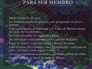 . PARA SER MEMBRO
• Idade mínima de 16 anos.
• Ser membro regular da igreja ou estar preparando-se para o
batismo.
• Estar participando da Sociedade J.A, Clube de Desbravadores
ou Clube de Aventureiros.
• Ser Líder investido ou Aspirante a Líder.
• Ter sido aceito como membro pelo Conselho do Clube.
• Pagar as “cotas” conforme requer a direção do clube.
• Cada membro deve possuir e usar regularmente o uniforme de
gala e atividades como requer o clube.
• Assistir regularmente as reuniões e atividades oficiais do clube.
• Saber e cumprir os ideais do clube de líderes.
 