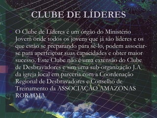 CLUBE DE LÍDERES
• O Clube de Líderes é um órgão do Ministério
Jovem onde todos os jovens que já são líderes e os
que estão se preparando para sê-lo, podem associar-
se para aperfeiçoar suas capacidades e obter maior
sucesso. Este Clube não é uma extensão do Clube
de Desbravadores e sim uma sub-organização J.A
da igreja local em parceria com a Coordenação
Regional de Desbravadores e Conselho de
Treinamento da ASSOCIAÇÃO AMAZONAS
RORAIMA.
 