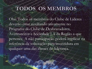 TODOS OS MEMBROS
• Obs. Todos os membros do Clube de Líderes
deverão estar auxiliando ativamente no
Programa do Clube de Desbravadores,
Aventureiros e Sociedade J.A da Região a que
pertence. A não participação poderá implicar na
inferência da solicitação para investidura em
qualquer uma das classes de liderança.
•
 