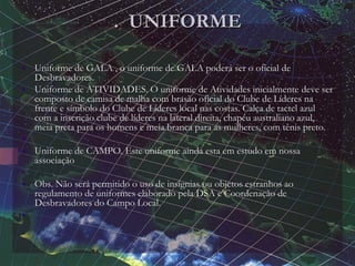 . UNIFORME
• Uniforme de GALA , o uniforme de GALA poderá ser o oficial de
Desbravadores.
• Uniforme de ATIVIDADES. O uniforme de Atividades inicialmente deve ser
composto de camisa de malha com brasão oficial do Clube de Líderes na
frente e símbolo do Clube de Líderes local nas costas. Calça de tactel azul
com a inscrição clube de líderes na lateral direita, chapéu australiano azul,
meia preta para os homens e meia branca para as mulheres, com tênis preto.
•
• Uniforme de CAMPO. Este uniforme ainda esta em estudo em nossa
associação
•
• Obs. Não será permitido o uso de insígnias ou objetos estranhos ao
regulamento de uniformes elaborado pela DSA e Coordenação de
Desbravadores do Campo Local.
•
 
