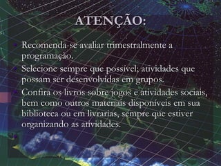 ATENÇÃO:
• Recomenda-se avaliar trimestralmente a
programação.
• Selecione sempre que possível; atividades que
possam ser desenvolvidas em grupos.
• Confira os livros sobre jogos e atividades sociais,
bem como outros materiais disponíveis em sua
biblioteca ou em livrarias, sempre que estiver
organizando as atividades.
•
 