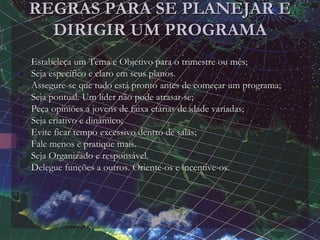 REGRAS PARA SE PLANEJAR E
DIRIGIR UM PROGRAMA
• Estabeleça um Tema e Objetivo para o trimestre ou mês;
• Seja específico e claro em seus planos.
• Assegure-se que tudo está pronto antes de começar um programa;
• Seja pontual. Um líder não pode atrasar-se;
• Peça opiniões a jovens de faixa etárias de idade variadas;
• Seja criativo e dinâmico;
• Evite ficar tempo excessivo dentro de salas;
• Fale menos e pratique mais.
• Seja Organizado e responsável.
• Delegue funções a outros. Oriente-os e incentive-os.
•
 