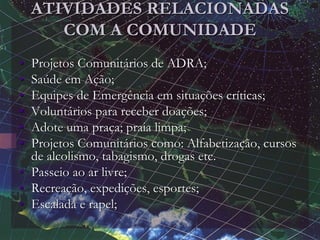 ATIVIDADES RELACIONADAS
COM A COMUNIDADE
• Projetos Comunitários de ADRA;
• Saúde em Ação;
• Equipes de Emergência em situações críticas;
• Voluntários para receber doações;
• Adote uma praça; praia limpa;
• Projetos Comunitários como: Alfabetização, cursos
de alcolismo, tabagismo, drogas etc.
• Passeio ao ar livre;
• Recreação, expedições, esportes;
• Escalada e rapel;
 