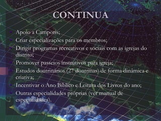 CONTINUA
• Apoio a Camporis;
• Criar especializações para os membros;
• Dirigir programas recreativos e sociais com as igrejas do
distrito;
• Promover passeios instrutivos para igreja;
• Estudos doutrinários (27 doutrinas) de forma dinâmica e
criativa;
• Incentivar o Ano Bíblico e Leitura dos Livros do ano;
• Outras especialidades próprias (ver manual de
especialidades).
 