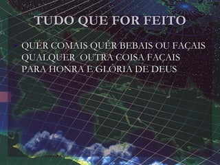 TUDO QUE FOR FEITO
• QUÉR COMAIS QUÉR BEBAIS OU FAÇAIS
QUALQUER OUTRA COISA FAÇAIS
PARA HONRA E GLÓRIA DE DEUS
 