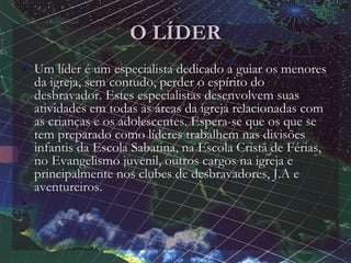 O LÍDER
• Um líder é um especialista dedicado a guiar os menores
da igreja, sem contudo, perder o espírito do
desbravador. Estes especialistas desenvolvem suas
atividades em todas as áreas da igreja relacionadas com
as crianças e os adolescentes. Espera-se que os que se
tem preparado como líderes trabalhem nas divisões
infantis da Escola Sabatina, na Escola Cristã de Férias,
no Evangelismo juvenil, outros cargos na igreja e
principalmente nos clubes de desbravadores, J.A e
aventureiros.
•
•
 
