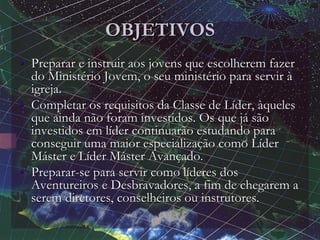 OBJETIVOS
• Preparar e instruir aos jovens que escolherem fazer
do Ministério Jovem, o seu ministério para servir à
igreja.
• Completar os requisitos da Classe de Líder, àqueles
que ainda não foram investidos. Os que já são
investidos em líder continuarão estudando para
conseguir uma maior especialização como Líder
Máster e Líder Máster Avançado.
• Preparar-se para servir como líderes dos
Aventureiros e Desbravadores, a fim de chegarem a
serem diretores, conselheiros ou instrutores.
 