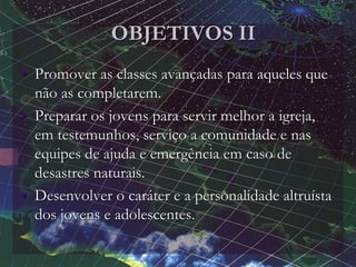 OBJETIVOS II
• Promover as classes avançadas para aqueles que
não as completarem.
• Preparar os jovens para servir melhor a igreja,
em testemunhos, serviço a comunidade e nas
equipes de ajuda e emergência em caso de
desastres naturais.
• Desenvolver o caráter e a personalidade altruísta
dos jovens e adolescentes.
 
