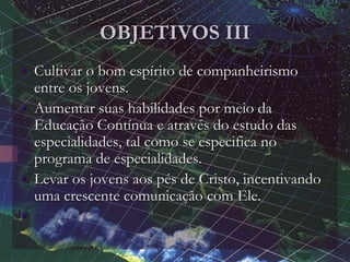 OBJETIVOS III
• Cultivar o bom espírito de companheirismo
entre os jovens.
• Aumentar suas habilidades por meio da
Educação Contínua e através do estudo das
especialidades, tal como se especifica no
programa de especialidades.
• Levar os jovens aos pés de Cristo, incentivando
uma crescente comunicação com Ele.
•
 