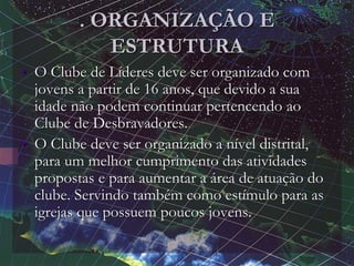 . ORGANIZAÇÃO E
ESTRUTURA
• O Clube de Líderes deve ser organizado com
jovens a partir de 16 anos, que devido a sua
idade não podem continuar pertencendo ao
Clube de Desbravadores.
• O Clube deve ser organizado a nível distrital,
para um melhor cumprimento das atividades
propostas e para aumentar a área de atuação do
clube. Servindo também como estímulo para as
igrejas que possuem poucos jovens.
 