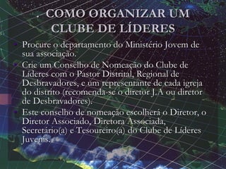 . COMO ORGANIZAR UM
CLUBE DE LÍDERES
• Procure o departamento do Ministério Jovem de
sua associação.
• Crie um Conselho de Nomeação do Clube de
Líderes com o Pastor Distrital, Regional de
Desbravadores, e um representante de cada igreja
do distrito (recomenda-se o diretor J.A ou diretor
de Desbravadores).
• Este conselho de nomeação escolherá o Diretor, o
Diretor Associado, Diretora Associada,
Secretário(a) e Tesoureiro(a) do Clube de Líderes
Juvenis.
 