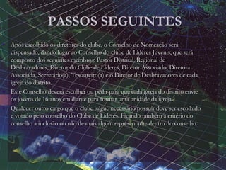 PASSOS SEGUINTES
• Após escolhido os diretores do clube, o Conselho de Nomeação será
dispensado, dando lugar ao Conselho do clube de Líderes Juvenis, que será
composto dos seguintes membros: Pastor Distrital, Regional de
Desbravadores, Diretor do Clube de Líderes, Diretor Associado, Diretora
Associada, Secretário(a), Tesoureiro(a) e o Diretor de Desbravadores de cada
igreja do distrito.
• Este Conselho deverá escolher ou pedir para que cada igreja do distrito envie
os jovens de 16 anos em diante para formar uma unidade da igreja.
• Qualquer outro cargo que o clube julgue necessário possuir deve ser escolhido
e votado pelo conselho do Clube de Líderes. Ficando também a critério do
conselho a inclusão ou não de mais algum representante dentro do conselho.
 