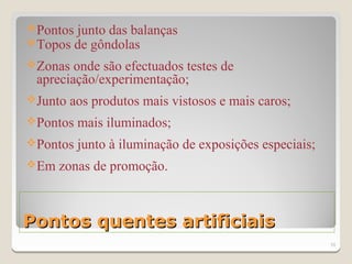 Pontos junto das balanças
Topos de gôndolas
Zonas  onde são efectuados testes de
 apreciação/experimentação;
Junto   aos produtos mais vistosos e mais caros;
Pontos   mais iluminados;
Pontos   junto à iluminação de exposições especiais;
Em   zonas de promoção.



Pontos quentes artificiais
                                                        10
 