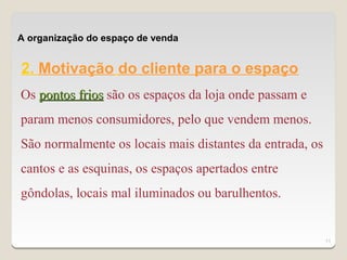 A organização do espaço de venda


2. Motivação do cliente para o espaço
Os pontos frios são os espaços da loja onde passam e
param menos consumidores, pelo que vendem menos.
São normalmente os locais mais distantes da entrada, os
cantos e as esquinas, os espaços apertados entre
gôndolas, locais mal iluminados ou barulhentos.


                                                          11
 