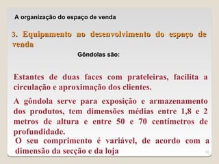 A organização do espaço de venda

3. Equipamento no desenvolvimento do espaço de
venda
                   Gôndolas são:


Estantes de duas faces com prateleiras, facilita a
circulação e aproximação dos clientes.
A gôndola serve para exposição e armazenamento
dos produtos, tem dimensões médias entre 1,8 e 2
metros de altura e entre 50 e 70 centímetros de
profundidade.
O seu comprimento é variável, de acordo com a
dimensão da secção e da loja                     12
 