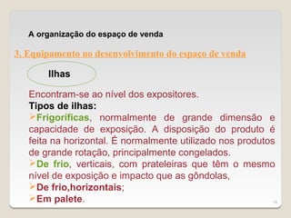 A organização do espaço de venda

3. Equipamento no desenvolvimento do espaço de venda

       Ilhas

   Encontram-se ao nível dos expositores.
   Tipos de ilhas:
   Frigoríficas, normalmente de grande dimensão e
   capacidade de exposição. A disposição do produto é
   feita na horizontal. É normalmente utilizado nos produtos
   de grande rotação, principalmente congelados.
   De frio, verticais, com prateleiras que têm o mesmo
   nível de exposição e impacto que as gôndolas,
   De frio,horizontais;
   Em palete.                                              14
 