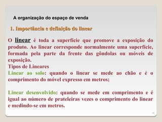 A organização do espaço de venda

1. Importância e definição do linear

O linear é toda a superfície que promove a exposição do
produto. Ao linear corresponde normalmente uma superfície,
formada pela parte da frente das gôndolas ou móveis de
exposição.
Tipos de Lineares
Linear ao solo: quando o linear se mede ao chão e é o
comprimento do móvel expresso em metros;

Linear desenvolvido: quando se mede em comprimento e é
igual ao número de prateleiras vezes o comprimento do linear
e medindo-se em metros.
                                                           16
 