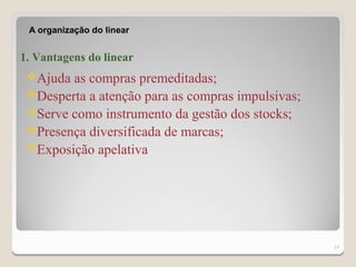 A organização do linear


1. Vantagens do linear
 Ajuda as compras premeditadas;
 Desperta a atenção para as compras impulsivas;
 Serve como instrumento da gestão dos stocks;
 Presença diversificada de marcas;
 Exposição apelativa




                                                   17
 