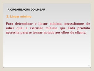 A ORGANIZAÇÃO DO LINEAR

2. Linear mínimo

Para determinar o linear mínimo, necessitamos de
saber qual a extensão mínima que cada produto
necessita para se tornar notado aos olhos do cliente.




                                                   18
 