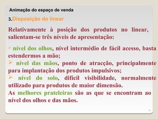 Animação do espaço de venda

3.Disposição do linear

Relativamente à posição dos produtos no linear,
salientam-se três níveis de apresentação:
 nível dos olhos, nível intermédio de fácil acesso, basta
estendermos a mão;
 nível das mãos, ponto de atracção, principalmente
para implantação dos produtos impulsivos;
 nível do solo, difícil visibilidade, normalmente
utilizado para produtos de maior dimensão.
As melhores prateleiras são as que se encontram ao
nível dos olhos e das mãos.
                                                      19
 